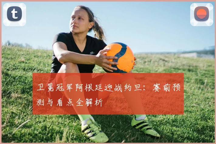 卫冕冠军阿根廷迎战约旦:赛前预测与看点全解析