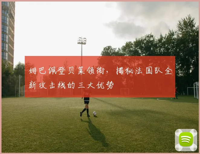 姆巴佩登贝莱领衔,揭秘法国队全新攻击线的三大优势