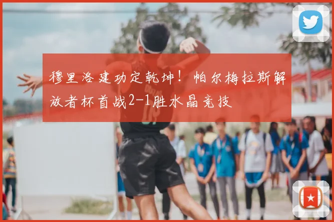 穆里洛建功定乾坤！帕尔梅拉斯解放者杯首战2-1胜水晶竞技