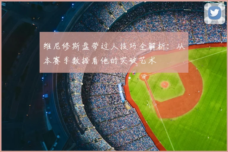 维尼修斯盘带过人技巧全解析:从本赛季数据看他的突破艺术