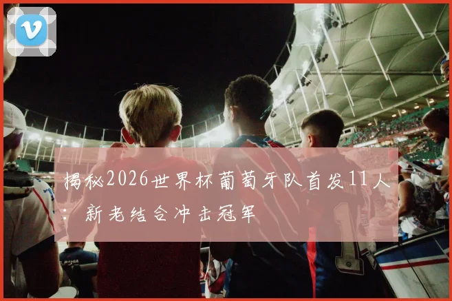 揭秘2026世界杯葡萄牙队首发11人：新老结合冲击冠军
