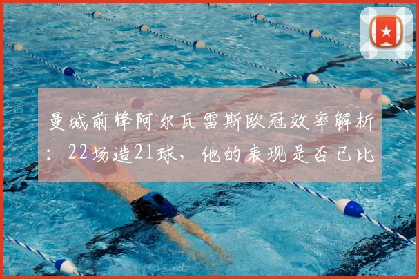曼城前锋阿尔瓦雷斯欧冠效率解析:22场造21球,他的表现是否已比肩凯恩?