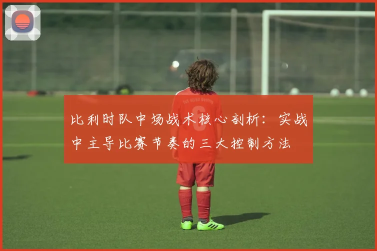 比利时队中场战术核心剖析:实战中主导比赛节奏的三大控制方法
