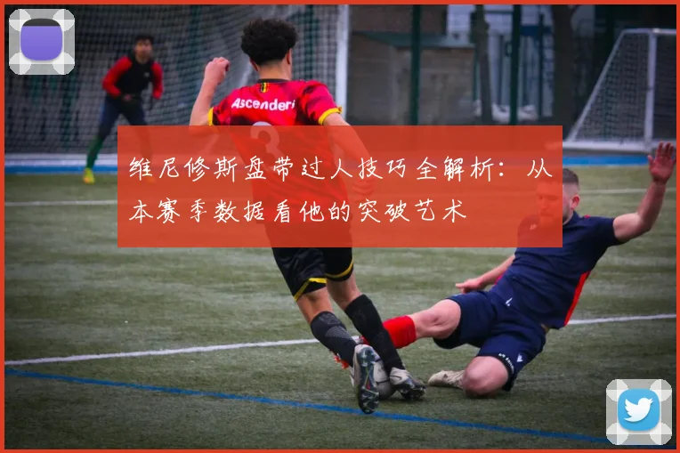 维尼修斯盘带过人技巧全解析:从本赛季数据看他的突破艺术