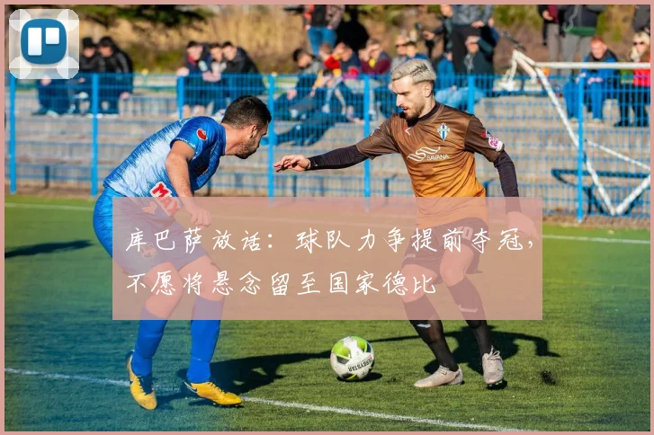 库巴萨放话：球队力争提前夺冠，不愿将悬念留至国家德比